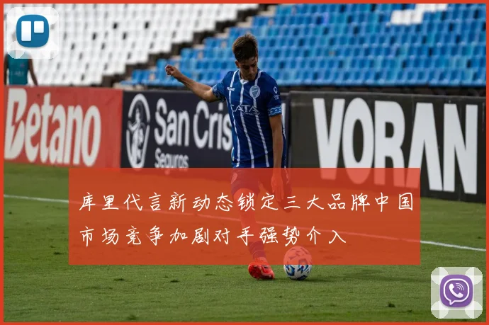 库里代言新动态锁定三大品牌中国市场竞争加剧对手强势介入