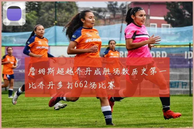 詹姆斯超越乔丹成胜场数历史第一比乔丹多打662场比赛