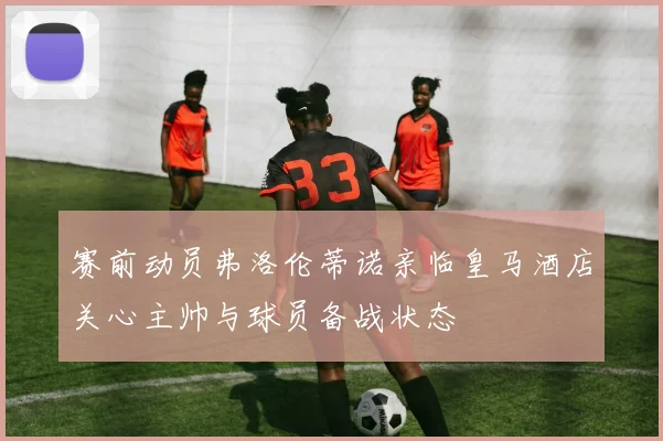 赛前动员弗洛伦蒂诺亲临皇马酒店关心主帅与球员备战状态