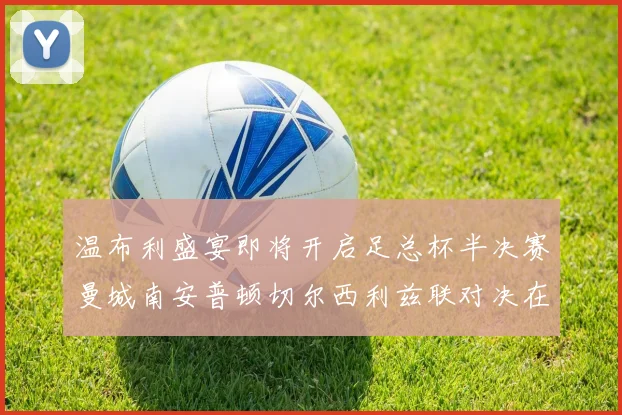 温布利盛宴即将开启足总杯半决赛曼城南安普顿切尔西利兹联对决在即