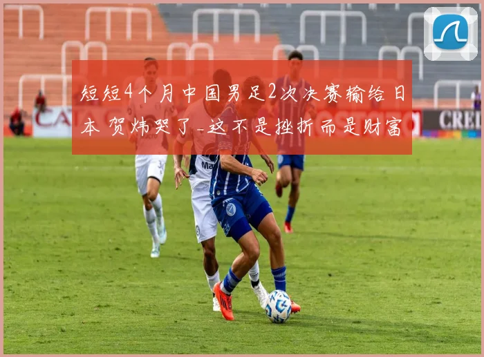 短短4个月中国男足2次决赛输给日本 贺炜哭了_这不是挫折而是财富