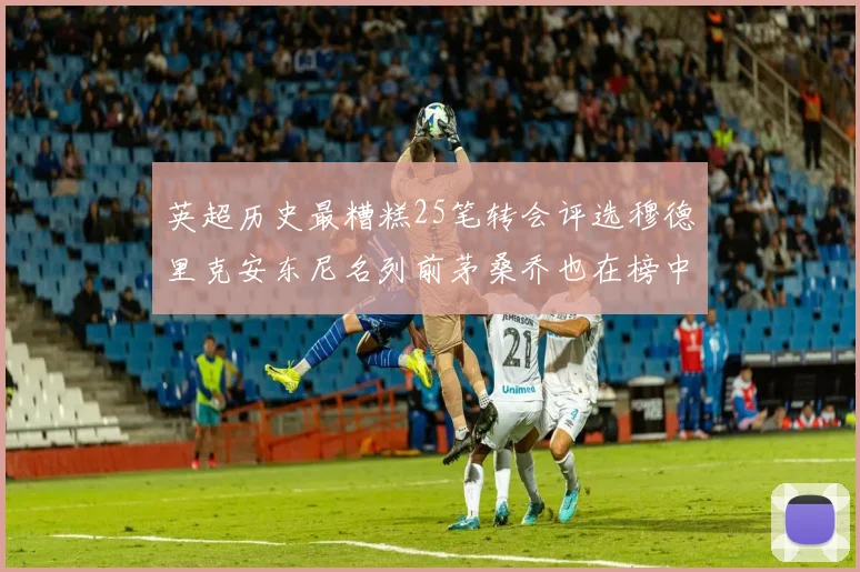 英超历史最糟糕25笔转会评选穆德里克安东尼名列前茅桑乔也在榜中
