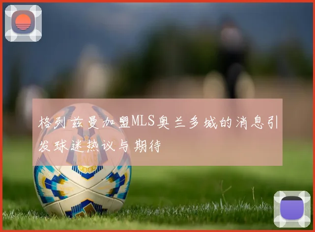 格列兹曼加盟MLS奥兰多城的消息引发球迷热议与期待