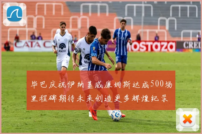毕巴庆祝伊纳基威廉姆斯达成500场里程碑期待未来创造更多辉煌纪录