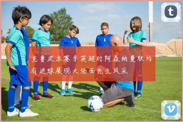 克鲁皮本赛季英超对阿森纳曼联均有进球展现大场面先生风采