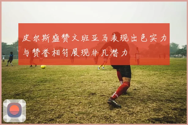 皮尔斯盛赞文班亚马表现出色实力与赞誉相符展现非凡潜力