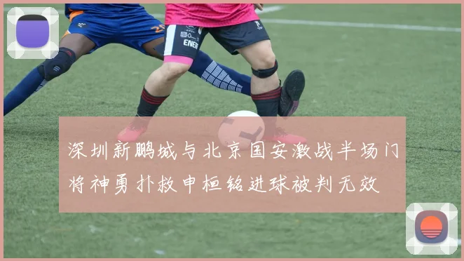 深圳新鹏城与北京国安激战半场门将神勇扑救申桓铭进球被判无效
