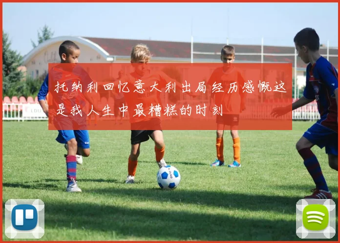 托纳利回忆意大利出局经历感慨这是我人生中最糟糕的时刻